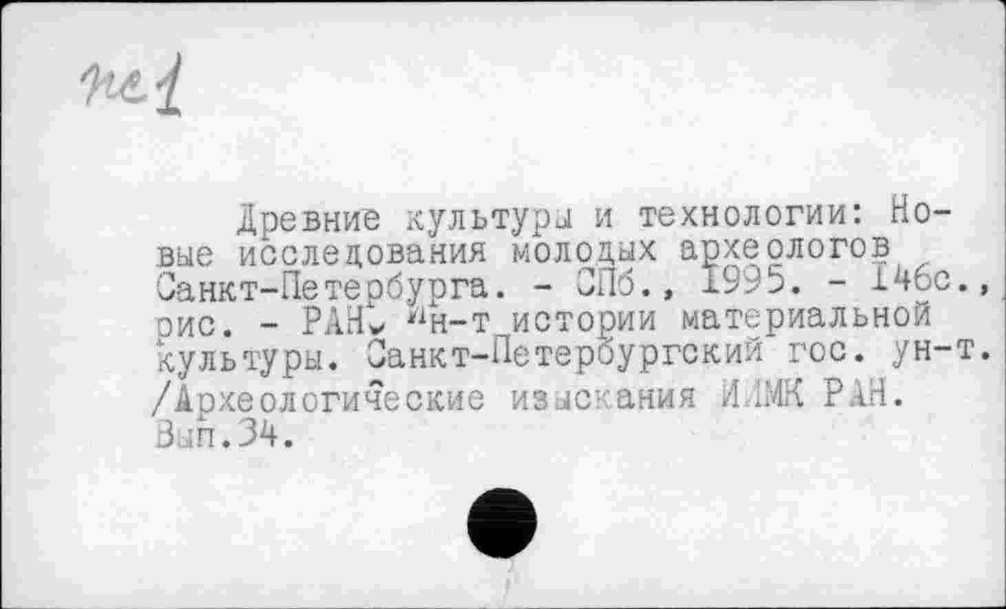 ﻿Древние культуры и технологии: Новые исследования молодых археологов Санкт-Петербурга. - СПб., 1995. - 146с оис. - РАНС Нн-т истории материальной культуры. Санкт-Петербургский гос. ун-/Археологические изыскания ИЛМК РАН. Вып.34.